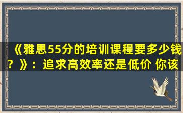 《雅思55分的培训课程要多少钱？》：追求高效率还是低价 你该如何选择？